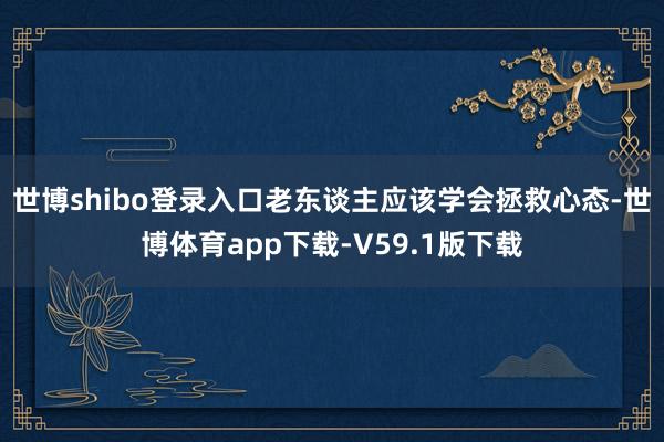 世博shibo登录入口老东谈主应该学会拯救心态-世博体育app下载-V59.1版下载