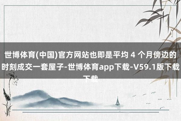 世博体育(中国)官方网站也即是平均 4 个月傍边的时刻成交一套屋子-世博体育app下载-V59.1版下载