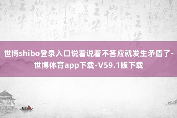 世博shibo登录入口说着说着不答应就发生矛盾了-世博体育app下载-V59.1版下载