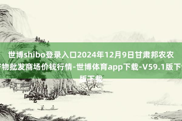 世博shibo登录入口2024年12月9日甘肃邦农农产物批发商场价钱行情-世博体育app下载-V59.1版下载