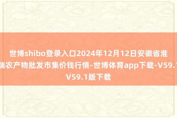 世博shibo登录入口2024年12月12日安徽省淮北市中瑞农产物批发市集价钱行情-世博体育app下载-V59.1版下载