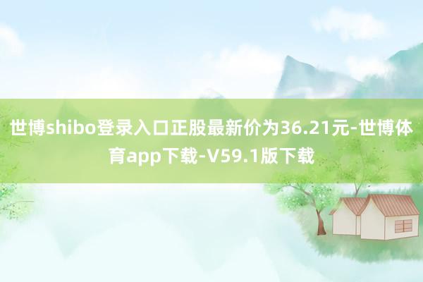 世博shibo登录入口正股最新价为36.21元-世博体育app下载-V59.1版下载