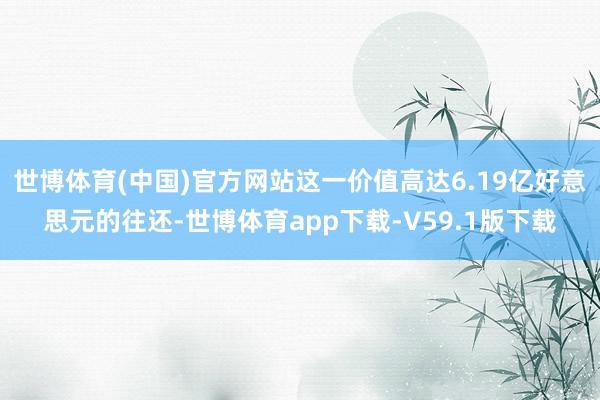 世博体育(中国)官方网站这一价值高达6.19亿好意思元的往还-世博体育app下载-V59.1版下载