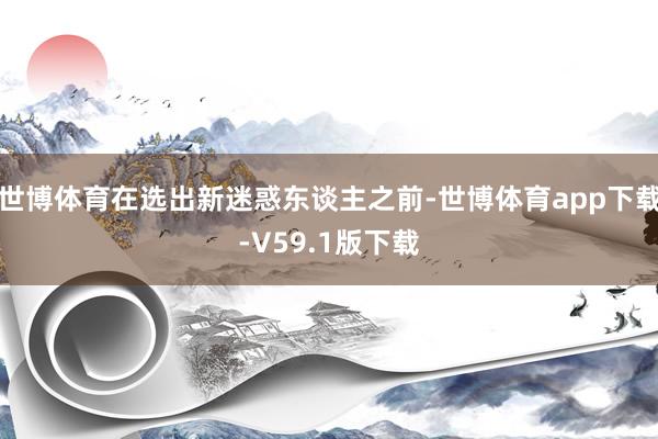 世博体育在选出新迷惑东谈主之前-世博体育app下载-V59.1版下载