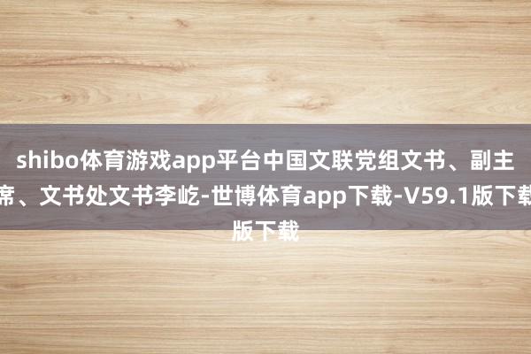 shibo体育游戏app平台中国文联党组文书、副主席、文书处文书李屹-世博体育app下载-V59.1版下载