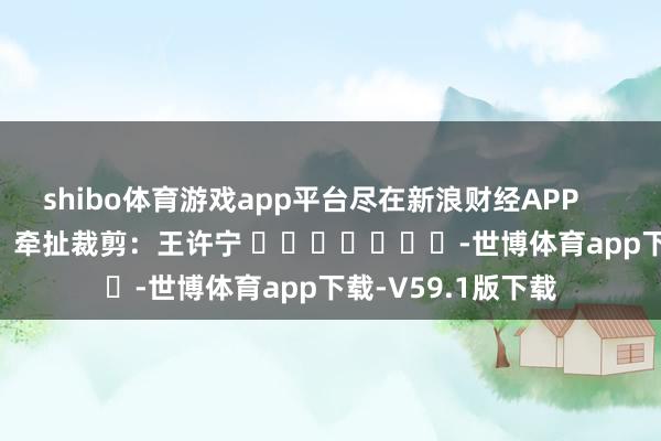 shibo体育游戏app平台尽在新浪财经APP            						牵扯裁剪：王许宁 							-世博体育app下载-V59.1版下载