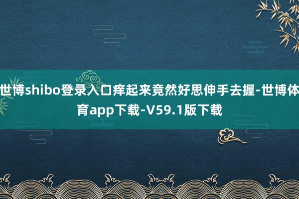 世博shibo登录入口痒起来竟然好思伸手去握-世博体育app下载-V59.1版下载