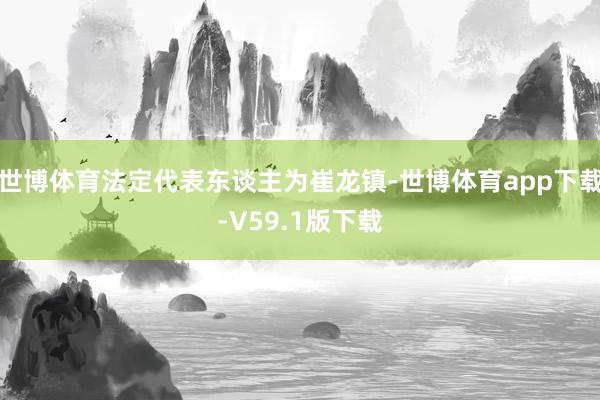 世博体育法定代表东谈主为崔龙镇-世博体育app下载-V59.1版下载
