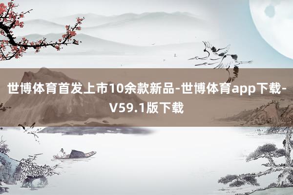 世博体育首发上市10余款新品-世博体育app下载-V59.1版下载