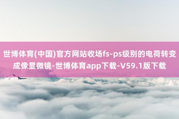 世博体育(中国)官方网站收场fs-ps级别的电荷转变成像显微镜-世博体育app下载-V59.1版下载