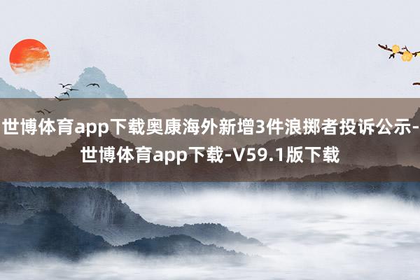 世博体育app下载奥康海外新增3件浪掷者投诉公示-世博体育app下载-V59.1版下载
