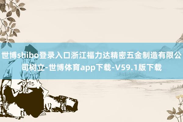 世博shibo登录入口浙江福力达精密五金制造有限公司树立-世博体育app下载-V59.1版下载