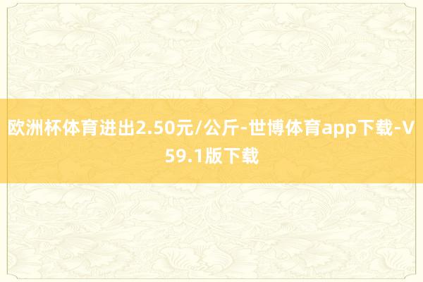 欧洲杯体育进出2.50元/公斤-世博体育app下载-V59.1版下载