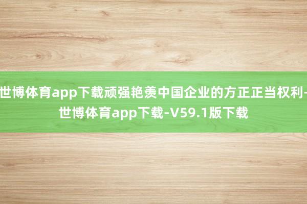 世博体育app下载顽强艳羡中国企业的方正正当权利-世博体育app下载-V59.1版下载