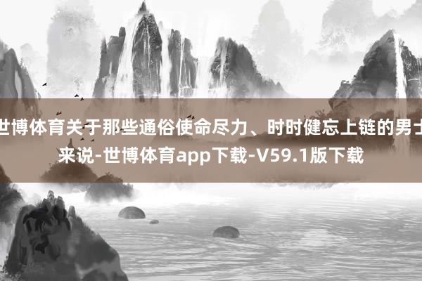 世博体育关于那些通俗使命尽力、时时健忘上链的男士来说-世博体育app下载-V59.1版下载