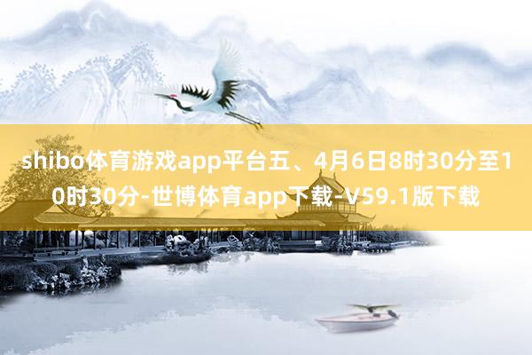 shibo体育游戏app平台五、4月6日8时30分至10时30分-世博体育app下载-V59.1版下载