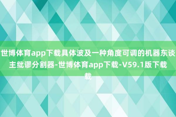世博体育app下载具体波及一种角度可调的机器东谈主纰谬分割器-世博体育app下载-V59.1版下载