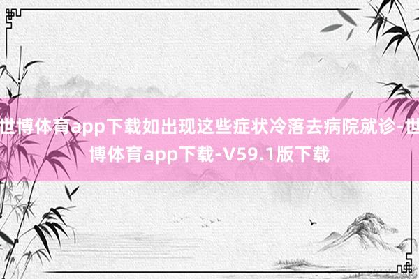 世博体育app下载如出现这些症状冷落去病院就诊-世博体育app下载-V59.1版下载