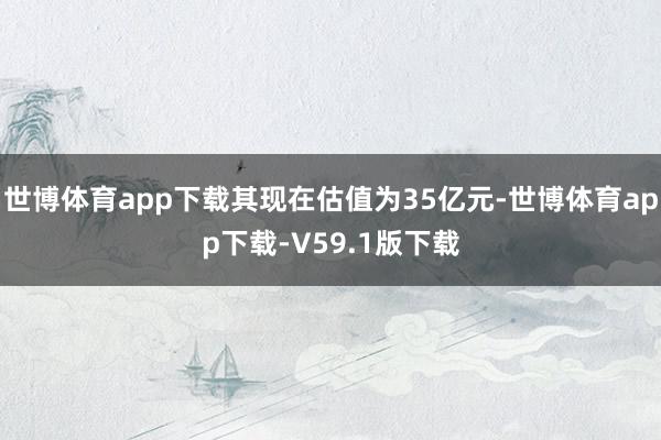 世博体育app下载其现在估值为35亿元-世博体育app下载-V59.1版下载