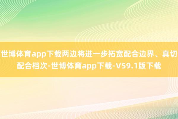 世博体育app下载两边将进一步拓宽配合边界、真切配合档次-世博体育app下载-V59.1版下载