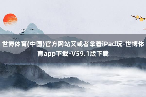 世博体育(中国)官方网站又或者拿着iPad玩-世博体育app下载-V59.1版下载