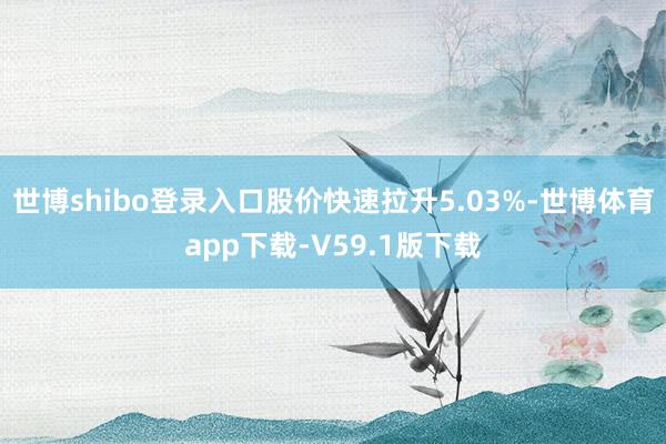 世博shibo登录入口股价快速拉升5.03%-世博体育app下载-V59.1版下载