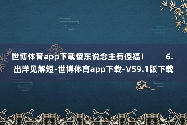 世博体育app下载傻东说念主有傻福！        6. 出洋见解短-世博体育app下载-V59.1版下载