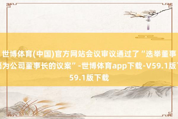 世博体育(中国)官方网站会议审议通过了“选举董事王磊为公司董事长的议案”-世博体育app下载-V59.1版下载