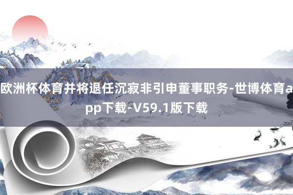欧洲杯体育并将退任沉寂非引申董事职务-世博体育app下载-V59.1版下载