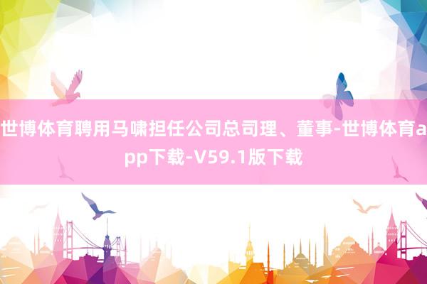 世博体育聘用马啸担任公司总司理、董事-世博体育app下载-V59.1版下载