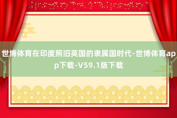 世博体育在印度照旧英国的隶属国时代-世博体育app下载-V59.1版下载