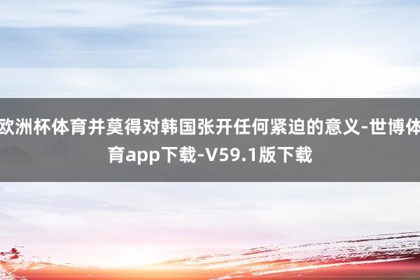 欧洲杯体育并莫得对韩国张开任何紧迫的意义-世博体育app下载-V59.1版下载