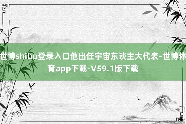世博shibo登录入口他出任宇宙东谈主大代表-世博体育app下载-V59.1版下载