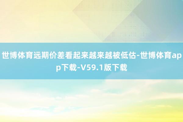 世博体育远期价差看起来越来越被低估-世博体育app下载-V59.1版下载