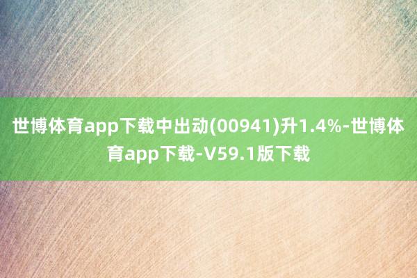 世博体育app下载中出动(00941)升1.4%-世博体育app下载-V59.1版下载
