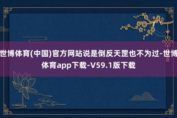 世博体育(中国)官方网站说是倒反天罡也不为过-世博体育app下载-V59.1版下载