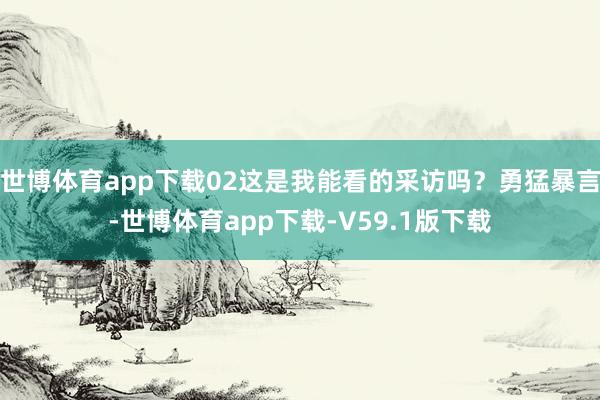 世博体育app下载02这是我能看的采访吗？勇猛暴言-世博体育app下载-V59.1版下载