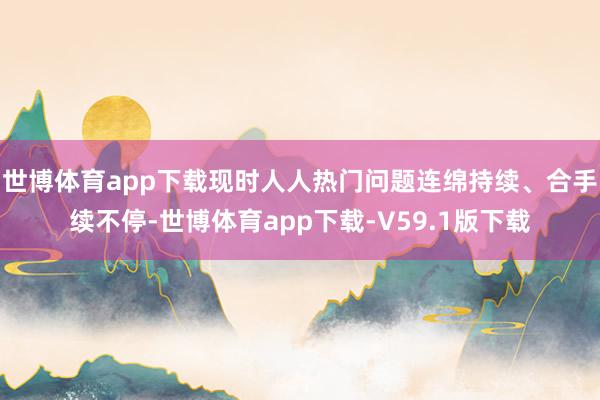 世博体育app下载现时人人热门问题连绵持续、合手续不停-世博体育app下载-V59.1版下载