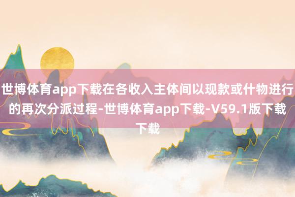 世博体育app下载在各收入主体间以现款或什物进行的再次分派过程-世博体育app下载-V59.1版下载