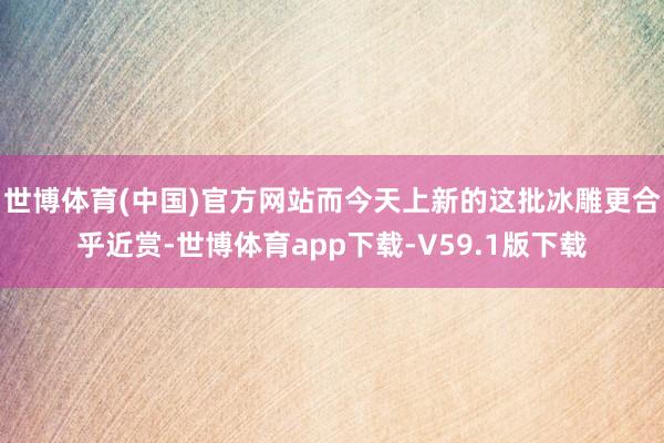 世博体育(中国)官方网站而今天上新的这批冰雕更合乎近赏-世博体育app下载-V59.1版下载