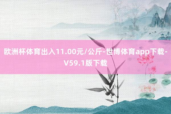 欧洲杯体育出入11.00元/公斤-世博体育app下载-V59.1版下载