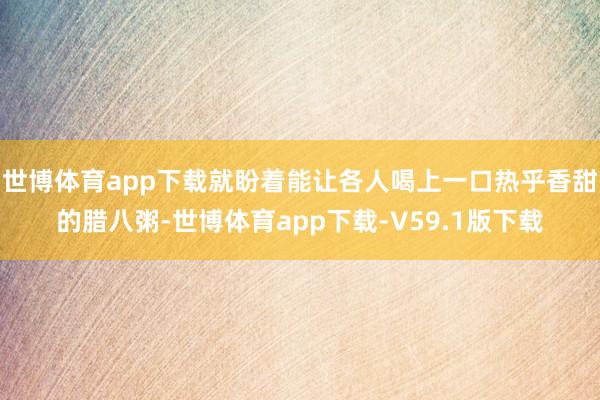 世博体育app下载就盼着能让各人喝上一口热乎香甜的腊八粥-世博体育app下载-V59.1版下载