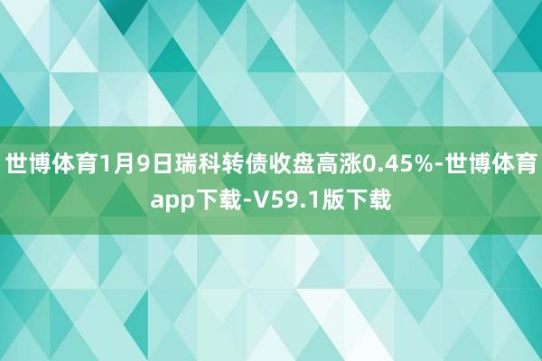 世博体育1月9日瑞科转债收盘高涨0.45%-世博体育app下载-V59.1版下载