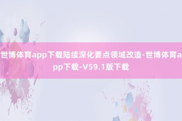 世博体育app下载陆续深化要点领域改造-世博体育app下载-V59.1版下载