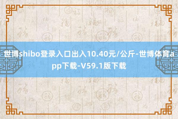 世博shibo登录入口出入10.40元/公斤-世博体育app下载-V59.1版下载