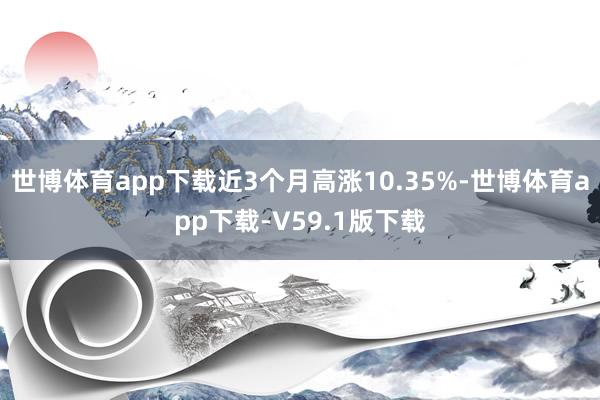 世博体育app下载近3个月高涨10.35%-世博体育app下载-V59.1版下载