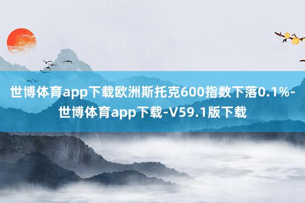 世博体育app下载欧洲斯托克600指数下落0.1%-世博体育app下载-V59.1版下载