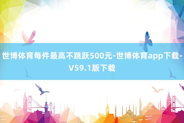 世博体育每件最高不跳跃500元-世博体育app下载-V59.1版下载