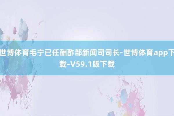世博体育毛宁已任酬酢部新闻司司长-世博体育app下载-V59.1版下载