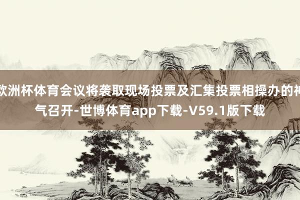 欧洲杯体育会议将袭取现场投票及汇集投票相操办的神气召开-世博体育app下载-V59.1版下载